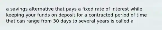 a savings alternative that pays a fixed rate of interest while keeping your funds on deposit for a contracted period of time that can range from 30 days to several years is called a