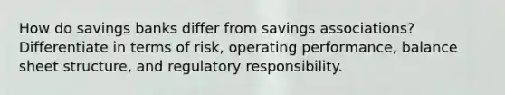 How do savings banks differ from savings associations? Differentiate in terms of risk, operating performance, balance sheet structure, and regulatory responsibility.