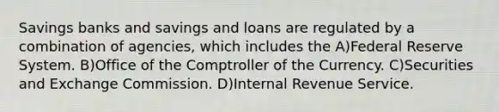 Savings banks and savings and loans are regulated by a combination of agencies, which includes the A)Federal Reserve System. B)Office of the Comptroller of the Currency. C)Securities and Exchange Commission. D)Internal Revenue Service.