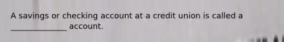 A savings or checking account at a credit union is called a ______________ account.