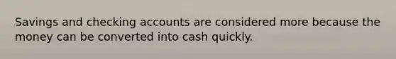 Savings and checking accounts are considered more because the money can be converted into cash quickly.