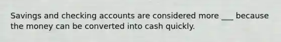 Savings and checking accounts are considered more ___ because the money can be converted into cash quickly.