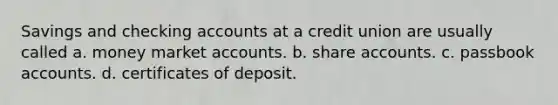 Savings and checking accounts at a credit union are usually called a. money market accounts. b. share accounts. c. passbook accounts. d. certificates of deposit.