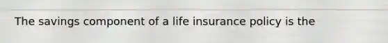 The savings component of a life insurance policy is the