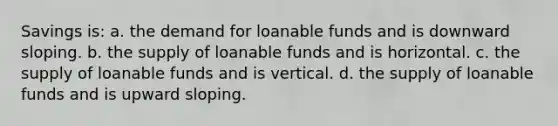 Savings is: a. the demand for loanable funds and is downward sloping. b. the supply of loanable funds and is horizontal. c. the supply of loanable funds and is vertical. d. the supply of loanable funds and is upward sloping.