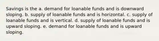 Savings is the a. demand for loanable funds and is downward sloping. b. supply of loanable funds and is horizontal. c. supply of loanable funds and is vertical. d. supply of loanable funds and is upward sloping. e. demand for loanable funds and is upward sloping.