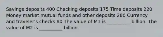 Savings deposits 400 Checking deposits 175 Time deposits 220 Money market mutual funds and other deposits 280 Currency and​ traveler's checks 80 The value of M1 is __________ billion. The value of M2 is ​__________ billion.