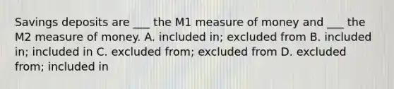 Savings deposits are ___ the M1 measure of money and ___ the M2 measure of money. A. included in; excluded from B. included in; included in C. excluded from; excluded from D. excluded from; included in