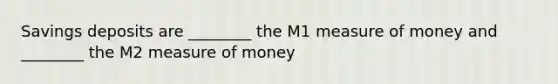 Savings deposits are ________ the M1 measure of money and ________ the M2 measure of money