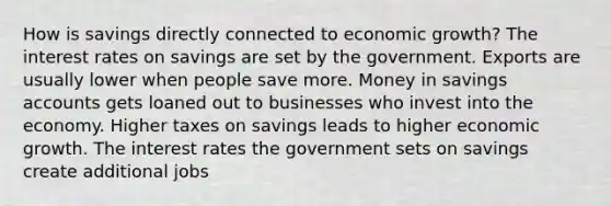 How is savings directly connected to economic growth? The interest rates on savings are set by the government. Exports are usually lower when people save more. Money in savings accounts gets loaned out to businesses who invest into the economy. Higher taxes on savings leads to higher economic growth. The interest rates the government sets on savings create additional jobs