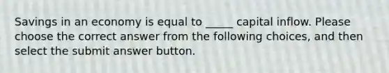 Savings in an economy is equal to _____ capital inflow. Please choose the correct answer from the following choices, and then select the submit answer button.