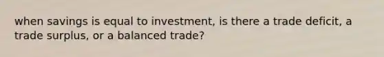 when savings is equal to investment, is there a trade deficit, a trade surplus, or a balanced trade?