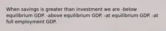 When savings is greater than investment we are -below equilibrium GDP. -above equilibrium GDP. -at equilibrium GDP. -at full employment GDP.