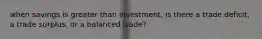 when savings is greater than investment, is there a trade deficit, a trade surplus, or a balanced trade?