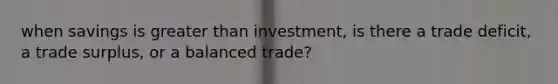 when savings is greater than investment, is there a trade deficit, a trade surplus, or a balanced trade?