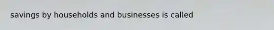 savings by households and businesses is called