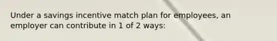 Under a savings incentive match plan for employees, an employer can contribute in 1 of 2 ways: