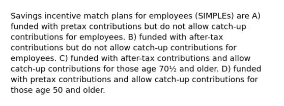 Savings incentive match plans for employees (SIMPLEs) are A) funded with pretax contributions but do not allow catch-up contributions for employees. B) funded with after-tax contributions but do not allow catch-up contributions for employees. C) funded with after-tax contributions and allow catch-up contributions for those age 70½ and older. D) funded with pretax contributions and allow catch-up contributions for those age 50 and older.