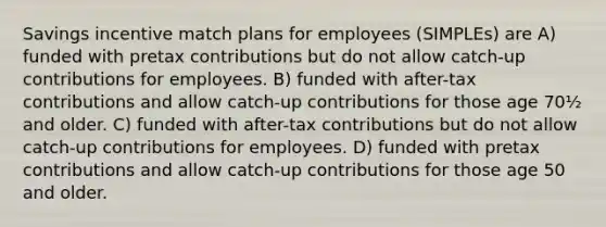 Savings incentive match plans for employees (SIMPLEs) are A) funded with pretax contributions but do not allow catch-up contributions for employees. B) funded with after-tax contributions and allow catch-up contributions for those age 70½ and older. C) funded with after-tax contributions but do not allow catch-up contributions for employees. D) funded with pretax contributions and allow catch-up contributions for those age 50 and older.