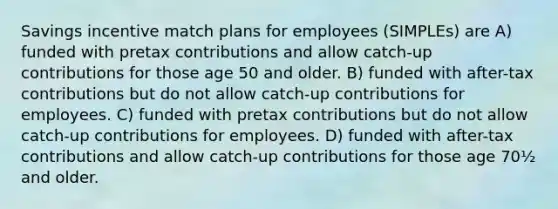 Savings incentive match plans for employees (SIMPLEs) are A) funded with pretax contributions and allow catch-up contributions for those age 50 and older. B) funded with after-tax contributions but do not allow catch-up contributions for employees. C) funded with pretax contributions but do not allow catch-up contributions for employees. D) funded with after-tax contributions and allow catch-up contributions for those age 70½ and older.