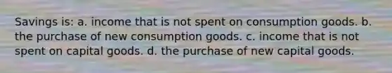 Savings is: a. income that is not spent on consumption goods. b. the purchase of new consumption goods. c. income that is not spent on capital goods. d. the purchase of new capital goods.