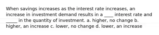 When savings increases as the interest rate increases, an increase in investment demand results in a ____ interest rate and _____ in the quantity of investment. a. higher, no change b. higher, an increase c. lower, no change d. lower, an increase