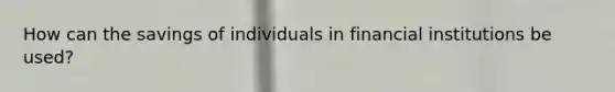 How can the savings of individuals in financial institutions be used?