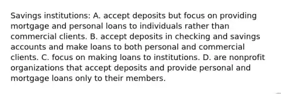 Savings​ institutions: A. accept deposits but focus on providing mortgage and personal loans to individuals rather than commercial clients. B. accept deposits in checking and savings accounts and make loans to both personal and commercial clients. C. focus on making loans to institutions. D. are nonprofit organizations that accept deposits and provide personal and mortgage loans only to their members.