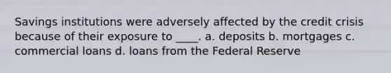 Savings institutions were adversely affected by the credit crisis because of their exposure to ____. a. deposits b. mortgages c. commercial loans d. loans from the Federal Reserve