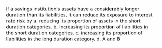 If a savings institution's assets have a considerably longer duration than its liabilities, it can reduce its exposure to interest rate risk by a. reducing its proportion of assets in the short duration categories. b. increasing its proportion of liabilities in the short duration categories. c. increasing its proportion of liabilities in the long duration category. d. A and B