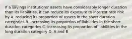 If a savings institutions' assets have considerably longer duration than its liabilities, it can reduce its exposure to interest rate risk by A. reducing its proportion of assets in the short duration categories B. increasing its proportion of liabilities in the short duration categories C. increasing its proportion of liabilities in the long duration category D. A and B