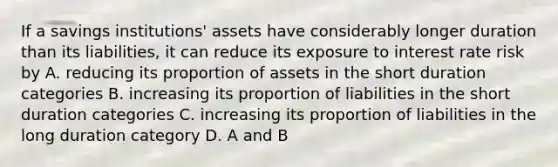 If a savings institutions' assets have considerably longer duration than its liabilities, it can reduce its exposure to interest rate risk by A. reducing its proportion of assets in the short duration categories B. increasing its proportion of liabilities in the short duration categories C. increasing its proportion of liabilities in the long duration category D. A and B