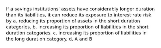 If a savings institutions' assets have considerably longer duration than its liabilities, it can reduce its exposure to interest rate risk by a. reducing its proportion of assets in the short duration categories. b. increasing its proportion of liabilities in the short duration categories. c. increasing its proportion of liabilities in the long duration category. d. A and B