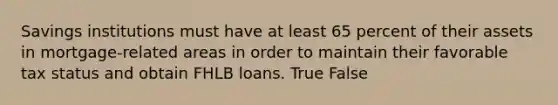 Savings institutions must have at least 65 percent of their assets in mortgage-related areas in order to maintain their favorable tax status and obtain FHLB loans. True False