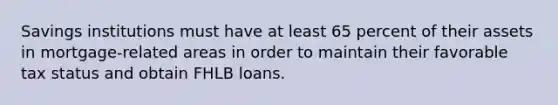 Savings institutions must have at least 65 percent of their assets in mortgage-related areas in order to maintain their favorable tax status and obtain FHLB loans.