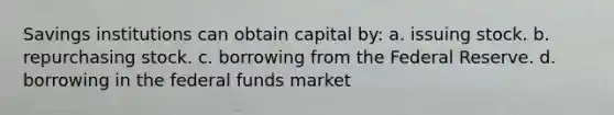 Savings institutions can obtain capital by: a. issuing stock. b. repurchasing stock. c. borrowing from the Federal Reserve. d. borrowing in the federal funds market