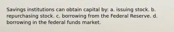 Savings institutions can obtain capital by: a. issuing stock. b. repurchasing stock. c. borrowing from the Federal Reserve. d. borrowing in the federal funds market.