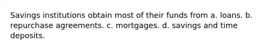 Savings institutions obtain most of their funds from a. loans. b. repurchase agreements. c. mortgages. d. savings and time deposits.