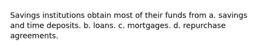 Savings institutions obtain most of their funds from a. savings and time deposits. b. loans. c. mortgages. d. repurchase agreements.