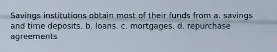 Savings institutions obtain most of their funds from a. savings and time deposits. b. loans. c. mortgages. d. repurchase agreements