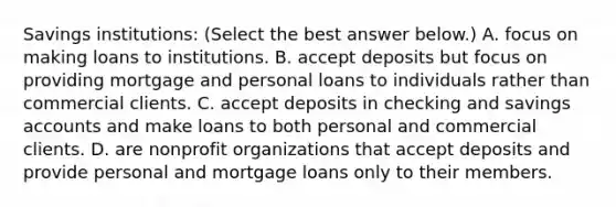 Savings​ institutions: ​(Select the best answer​ below.) A. focus on making loans to institutions. B. accept deposits but focus on providing mortgage and personal loans to individuals rather than commercial clients. C. accept deposits in checking and savings accounts and make loans to both personal and commercial clients. D. are nonprofit organizations that accept deposits and provide personal and mortgage loans only to their members.