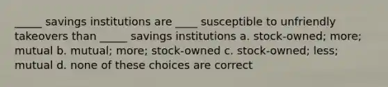 _____ savings institutions are ____ susceptible to unfriendly takeovers than _____ savings institutions a. stock-owned; more; mutual b. mutual; more; stock-owned c. stock-owned; less; mutual d. none of these choices are correct