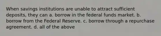 When savings institutions are unable to attract sufficient deposits, they can a. borrow in the <a href='https://www.questionai.com/knowledge/kfLVB0NuSS-federal-funds' class='anchor-knowledge'>federal funds</a> market. b. borrow from <a href='https://www.questionai.com/knowledge/kEdnQNX4V8-the-federal-reserve' class='anchor-knowledge'>the federal reserve</a>. c. borrow through a <a href='https://www.questionai.com/knowledge/k3Uc6vsp8g-repurchase-agreement' class='anchor-knowledge'>repurchase agreement</a>. d. all of the above