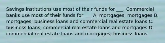 Savings institutions use most of their funds for ___. Commercial banks use most of their funds for ___ A. mortgages; mortgages B. mortgages; business loans and commercial real estate loans C. business loans; commercial real estate loans and mortgages D. commercial real estate loans and mortgages; business loans