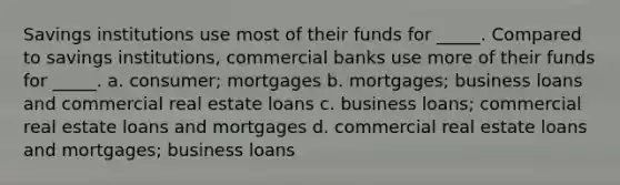 Savings institutions use most of their funds for _____. Compared to savings institutions, commercial banks use more of their funds for _____. a. consumer; mortgages b. mortgages; business loans and commercial real estate loans c. business loans; commercial real estate loans and mortgages d. commercial real estate loans and mortgages; business loans