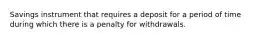 Savings instrument that requires a deposit for a period of time during which there is a penalty for withdrawals.