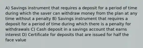 A) Savings instrument that requires a deposit for a period of time during which the saver can withdraw money from the plan at any time without a penalty B) Savings instrument that requires a deposit for a period of time during which there is a penalty for withdrawals C) Cash deposit in a savings account that earns interest D) Certificate for deposits that are issued for half the face value