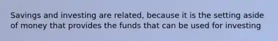 Savings and investing are related, because it is the setting aside of money that provides the funds that can be used for investing