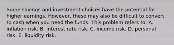 Some savings and investment choices have the potential for higher earnings. However, these may also be difficult to convert to cash when you need the funds. This problem refers to: A. inflation risk. B. interest rate risk. C. income risk. D. personal risk. E. liquidity risk.