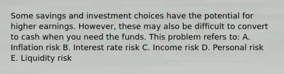 Some savings and investment choices have the potential for higher earnings. However, these may also be difficult to convert to cash when you need the funds. This problem refers to: A. Inflation risk B. Interest rate risk C. Income risk D. Personal risk E. Liquidity risk